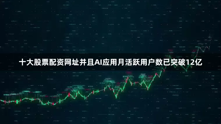 十大股票配资网址并且AI应用月活跃用户数已突破12亿