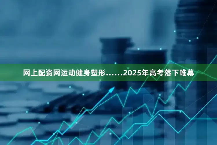 网上配资网运动健身塑形……2025年高考落下帷幕
