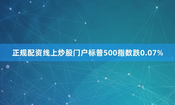 正规配资线上炒股门户标普500指数跌0.07%