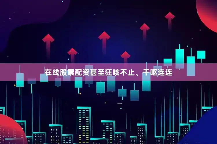 在线股票配资甚至狂咳不止、干呕连连