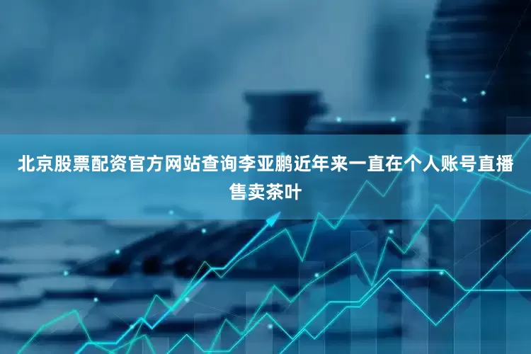 北京股票配资官方网站查询李亚鹏近年来一直在个人账号直播售卖茶叶